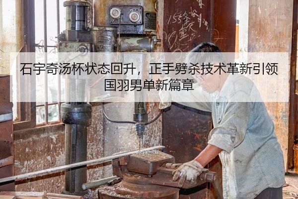 石宇奇汤杯状态回升，正手劈杀技术革新引领国羽男单新篇章