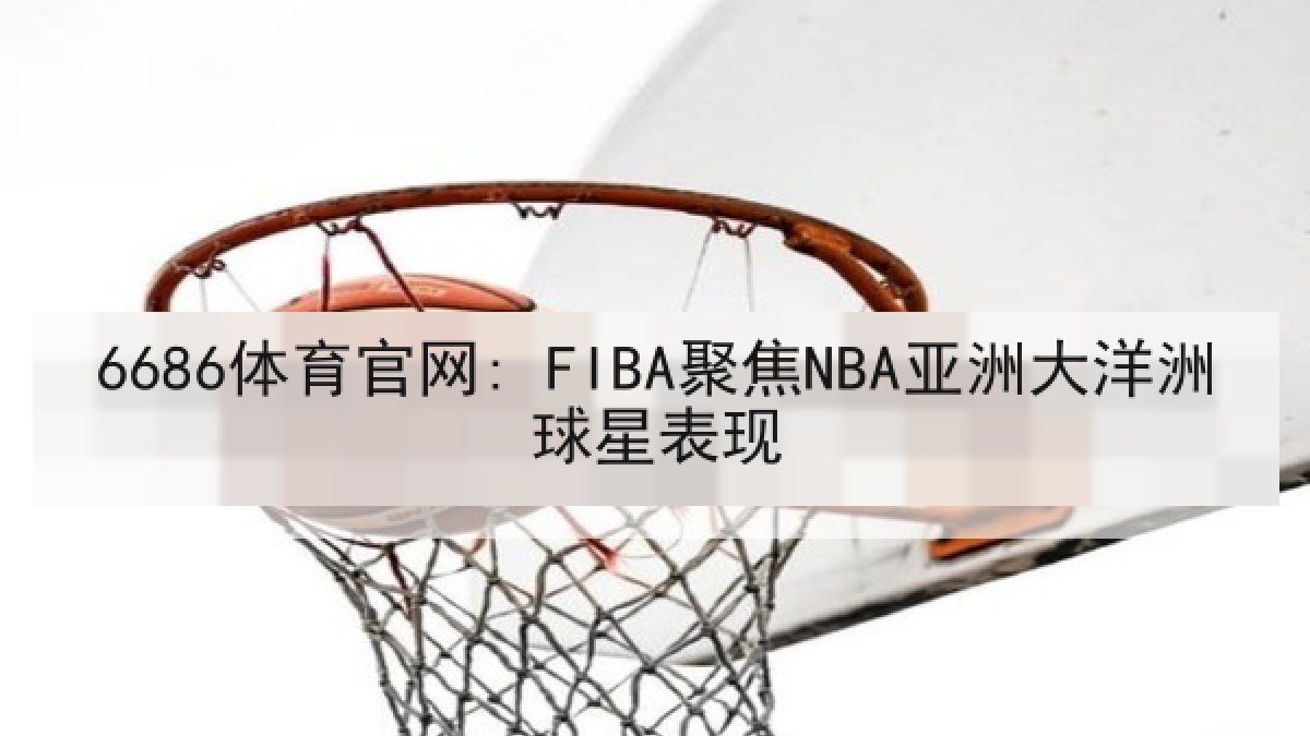 6686体育官网: FIBA聚焦NBA亚洲大洋洲球星表现 6686体育官网: FIBA聚焦NBA亚洲大洋洲球星表现