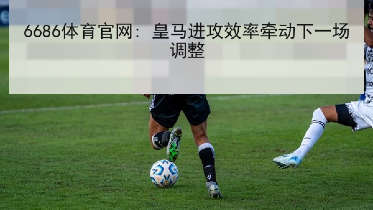 6686体育官网: 皇马进攻效率牵动下一场调整