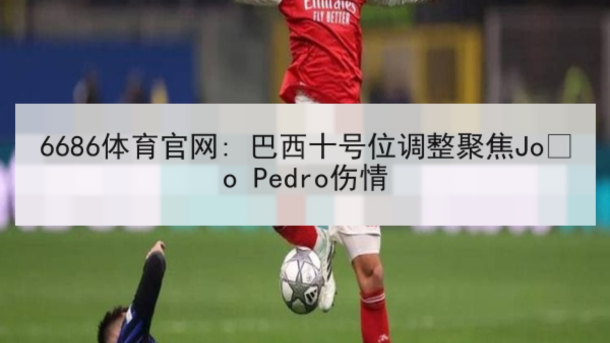 6686体育官网: 巴西十号位调整聚焦João Pedro伤情 6686体育官网: 巴西十号位调整聚焦João Pedro伤情