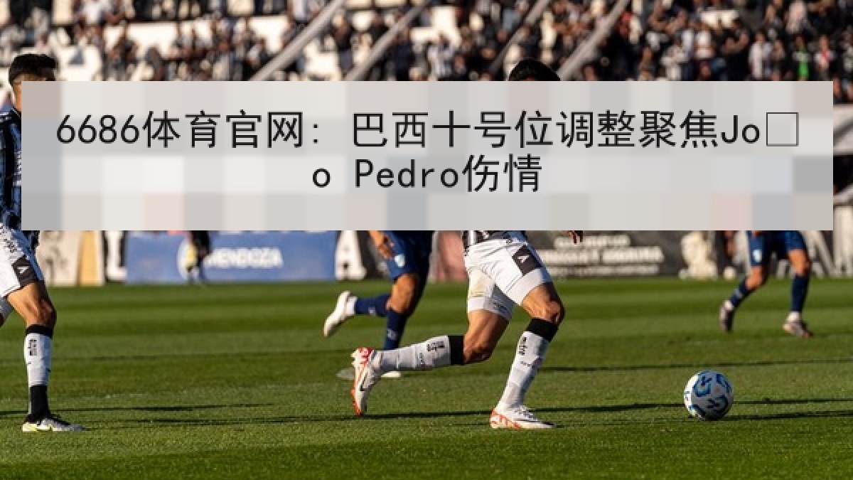 6686体育官网: 巴西十号位调整聚焦João Pedro伤情