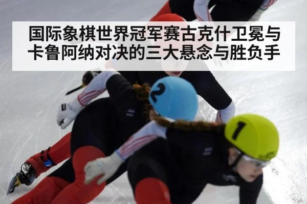 国际象棋世界冠军赛古克什卫冕与卡鲁阿纳对决的三大悬念与胜负手